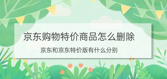 京东购物特价商品怎么删除 京东和京东特价版有什么分别？